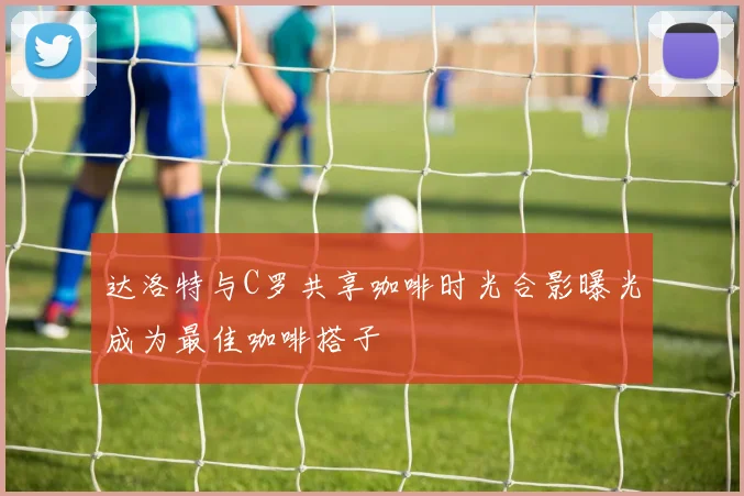 达洛特与C罗共享咖啡时光合影曝光成为最佳咖啡搭子