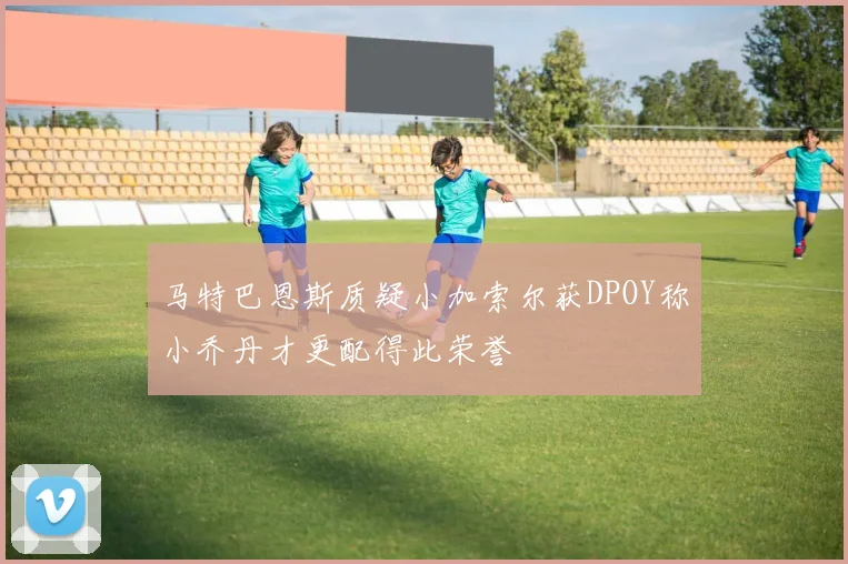 马特巴恩斯质疑小加索尔获DPOY称小乔丹才更配得此荣誉